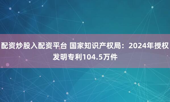 配资炒股入配资平台 国家知识产权局：2024年授权发明专利104.5万件