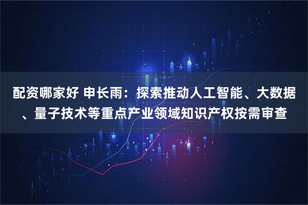 配资哪家好 申长雨：探索推动人工智能、大数据、量子技术等重点产业领域知识产权按需审查