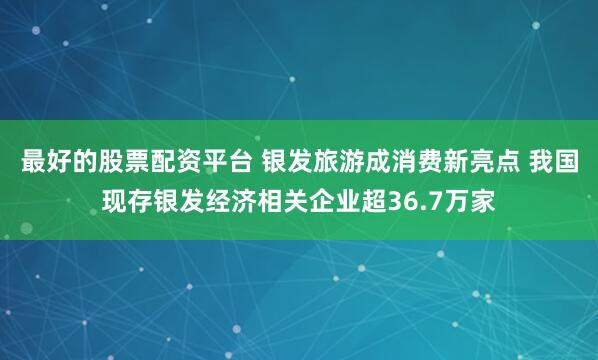 最好的股票配资平台 银发旅游成消费新亮点 我国现存银发经济相关企业超36.7万家