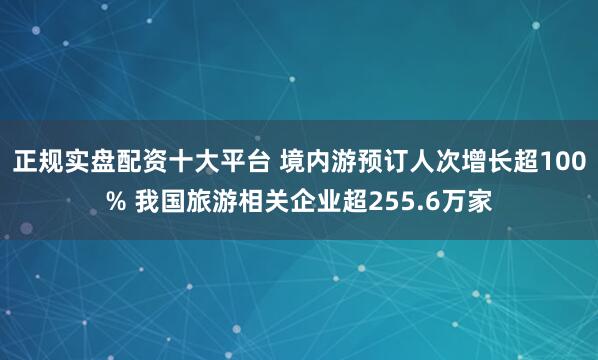 正规实盘配资十大平台 境内游预订人次增长超100% 我国旅游相关企业超255.6万家