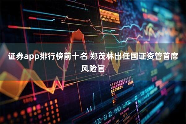 证券app排行榜前十名 郑茂林出任国证资管首席风险官