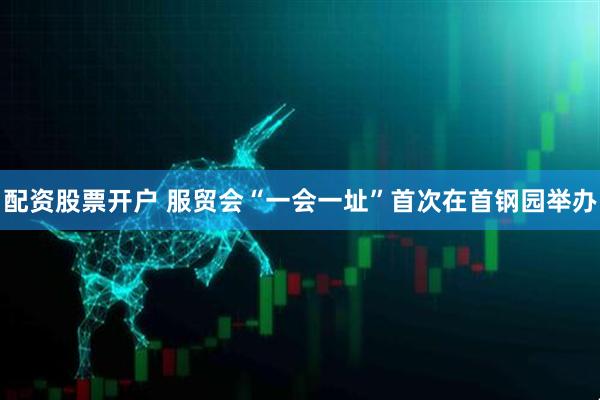 配资股票开户 服贸会“一会一址”首次在首钢园举办