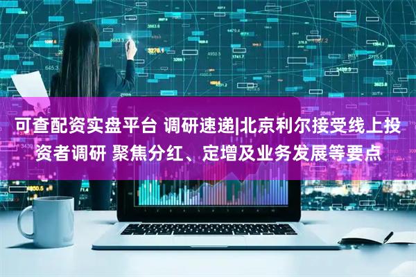 可查配资实盘平台 调研速递|北京利尔接受线上投资者调研 聚焦分红、定增及业务发展等要点