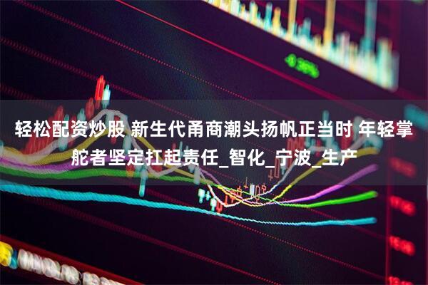 轻松配资炒股 新生代甬商潮头扬帆正当时 年轻掌舵者坚定扛起责任_智化_宁波_生产
