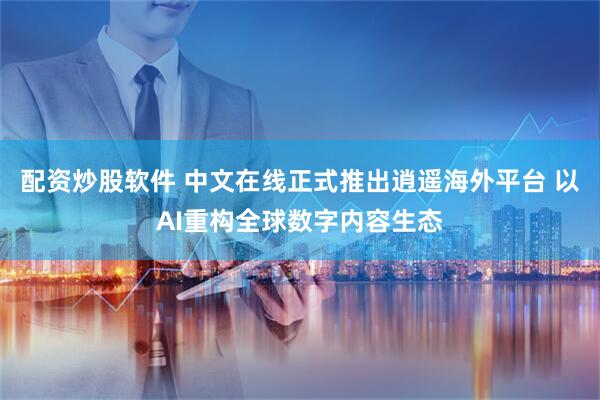 配资炒股软件 中文在线正式推出逍遥海外平台 以AI重构全球数字内容生态