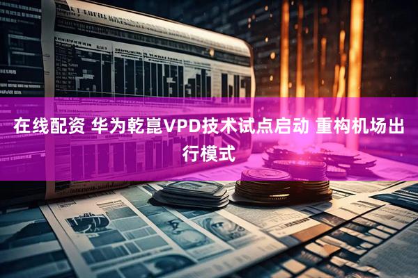 在线配资 华为乾崑VPD技术试点启动 重构机场出行模式