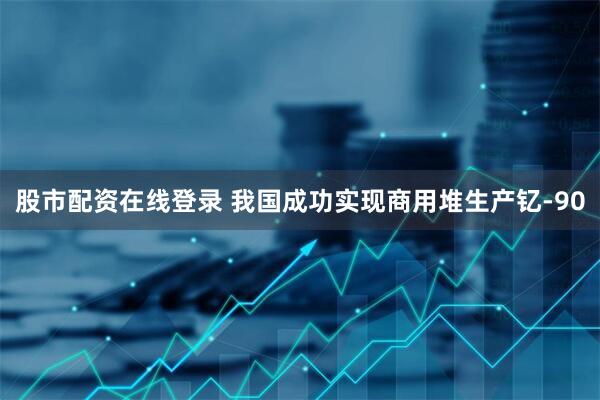 股市配资在线登录 我国成功实现商用堆生产钇-90