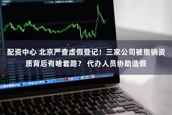 配资中心 北京严查虚假登记！三家公司被撤销资质背后有啥套路？ 代办人员协助造假
