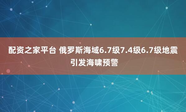 配资之家平台 俄罗斯海域6.7级7.4级6.7级地震 引发海啸预警
