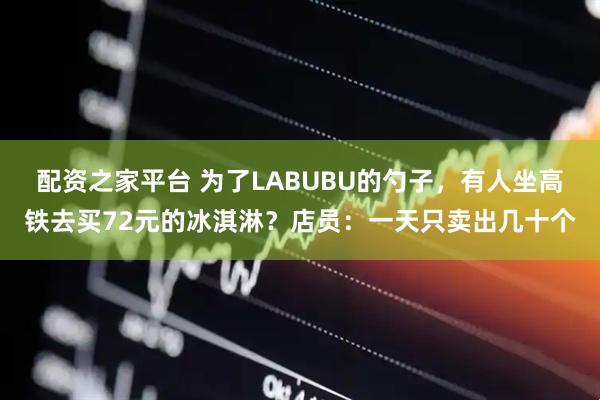 配资之家平台 为了LABUBU的勺子，有人坐高铁去买72元的冰淇淋？店员：一天只卖出几十个