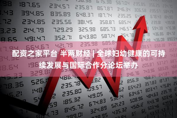 配资之家平台 半两财经 | 全球妇幼健康的可持续发展与国际合作分论坛举办