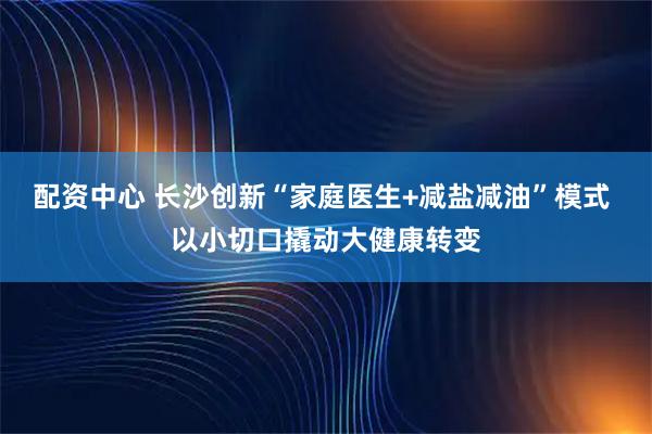 配资中心 长沙创新“家庭医生+减盐减油”模式 以小切口撬动大健康转变