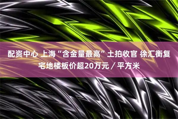 配资中心 上海“含金量最高”土拍收官 徐汇衡复宅地楼板价超20万元／平方米
