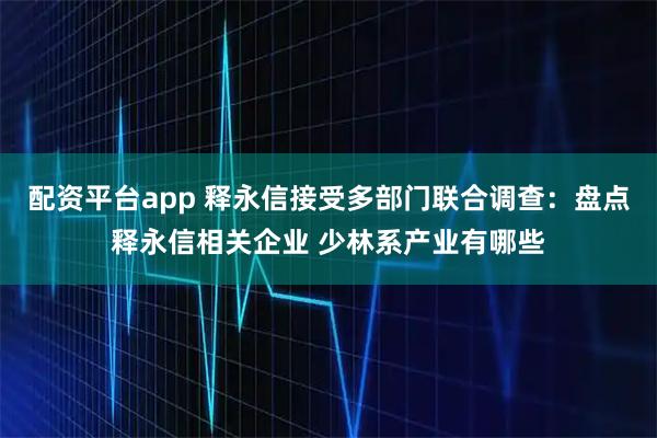 配资平台app 释永信接受多部门联合调查：盘点释永信相关企业 少林系产业有哪些