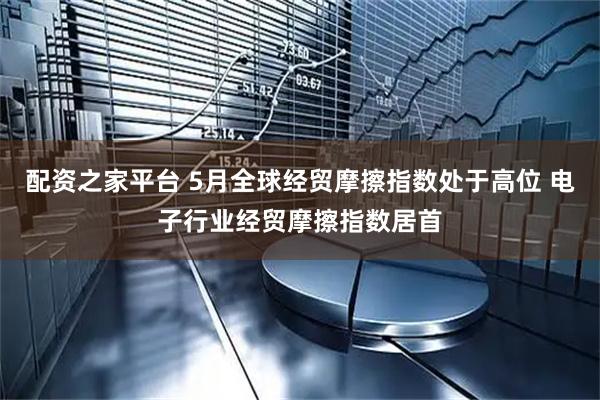 配资之家平台 5月全球经贸摩擦指数处于高位 电子行业经贸摩擦指数居首