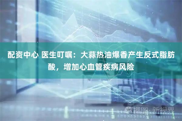 配资中心 医生叮嘱：大蒜热油爆香产生反式脂肪酸，增加心血管疾病风险
