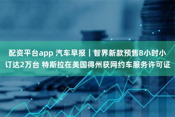 配资平台app 汽车早报｜智界新款预售8小时小订达2万台 特斯拉在美国得州获网约车服务许可证