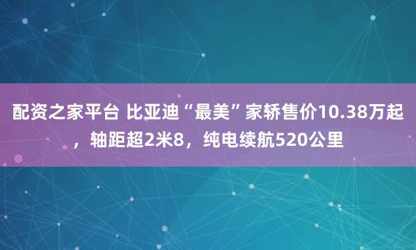 配资之家平台 比亚迪“最美”家轿售价10.38万起，轴距超2米8，纯电续航520公里