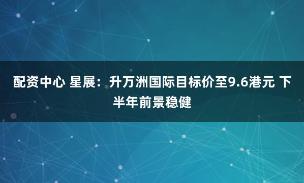 配资中心 星展：升万洲国际目标价至9.6港元 下半年前景稳健