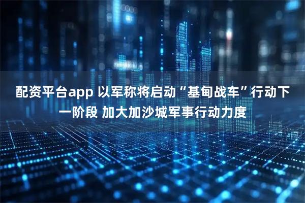 配资平台app 以军称将启动“基甸战车”行动下一阶段 加大加沙城军事行动力度