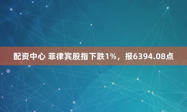 配资中心 菲律宾股指下跌1%，报6394.08点