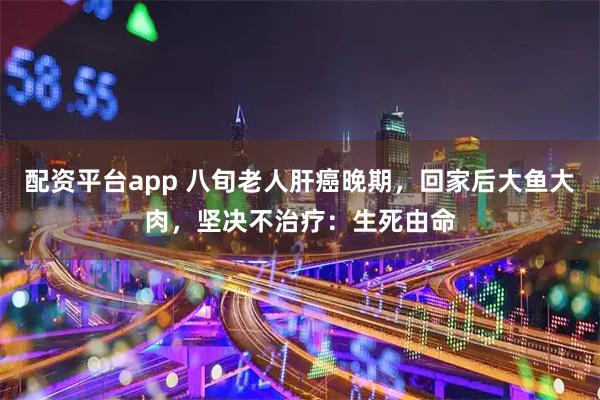 配资平台app 八旬老人肝癌晚期，回家后大鱼大肉，坚决不治疗：生死由命
