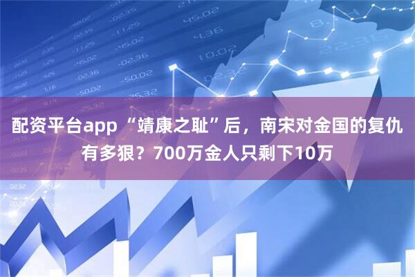配资平台app “靖康之耻”后，南宋对金国的复仇有多狠？700万金人只剩下10万