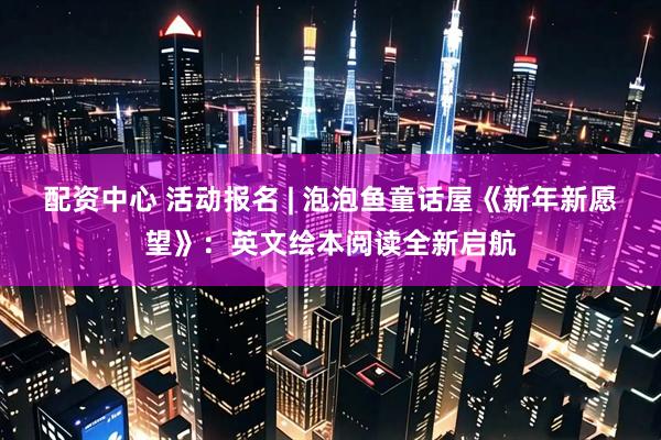 配资中心 活动报名 | 泡泡鱼童话屋《新年新愿望》：英文绘本阅读全新启航