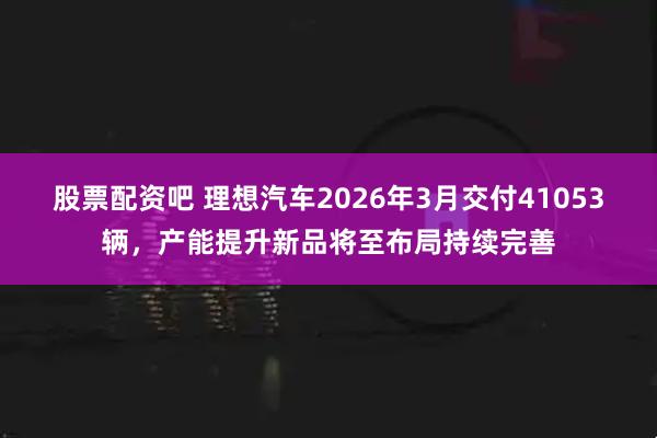 股票配资吧 理想汽车2026年3月交付41053辆，产能提升新品将至布局持续完善
