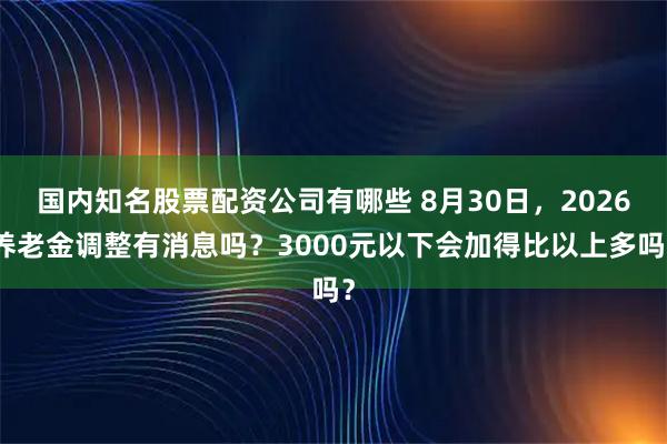 国内知名股票配资公司有哪些 8月30日，2026养老金调整有消息吗？3000元以下会加得比以上多吗？
