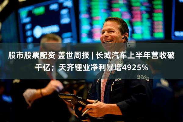 股市股票配资 盖世周报 | 长城汽车上半年营收破千亿;天齐锂业净利暴增4925%