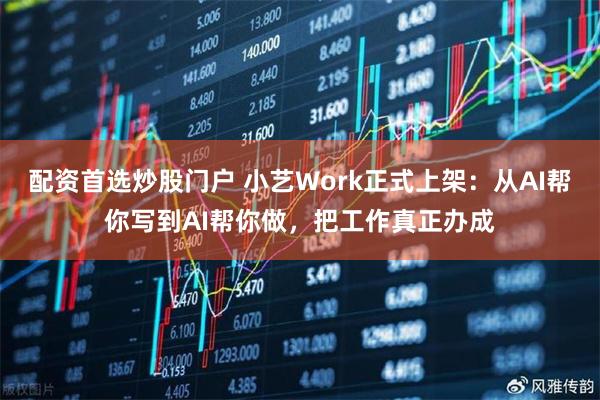 配资首选炒股门户 小艺Work正式上架：从AI帮你写到AI帮你做，把工作真正办成