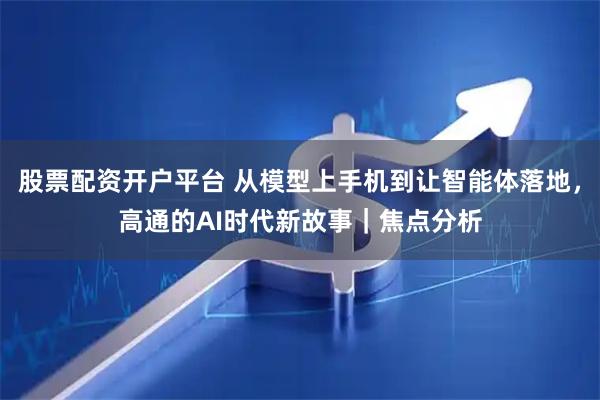 股票配资开户平台 从模型上手机到让智能体落地，高通的AI时代新故事｜焦点分析
