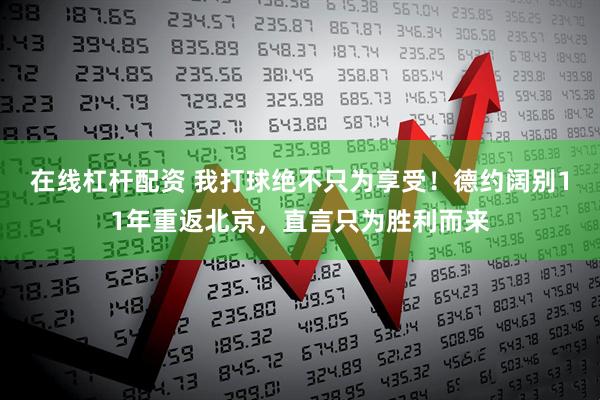 在线杠杆配资 我打球绝不只为享受！德约阔别11年重返北京，直言只为胜利而来